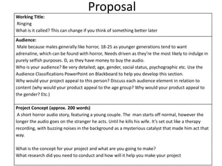 Proposal
Working Title:
Ringing
What is it called? This can change if you think of something better later
Audience:
Male because males generally like horror, 18-25 as younger generations tend to want
adrenaline, which can be found with horror, Needs driven as they’re the most likely to indulge in
purely selfish purposes. D, as they have money to buy the audio.
Who is your audience? Be very detailed; age, gender, social status, psychographic etc. Use the
Audience Classifications PowerPoint on Blackboard to help you develop this section.
Why would your project appeal to this person? Discuss each audience element in relation to
content (why would your product appeal to the age group? Why would your product appeal to
the gender? Etc.)
Project Concept (approx. 200 words)
A short horror audio story, featuring a young couple. The man starts off normal, however the
longer the audio goes on the stranger he acts. Until he kills his wife. It’s set out like a therapy
recording, with buzzing noises in the background as a mysterious catalyst that made him act that
way.
What is the concept for your project and what are you going to make?
What research did you need to conduct and how will it help you make your project
 