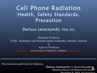 Cell Phone Radiation
Health, Safety Standards,
Precaution
Dariusz Leszczynski,

PhD, DSc

Research Professor
STUK - Radiation and Nuclear Safety Authority, Helsinki, Finland
&
Adjunct Professor
Disclaimer: all University of Helsinki, Finland my employer
opinions are my own and not of

The Commonwealth Club of California
Dariusz Leszczynski in Expert Roundtable:
Skeptical About Cell Phones and Health?

 
