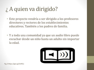 ¿ A quien va dirigido?
• Este proyecto vendría a ser dirigido a los profesores
directores y rectores de los establecimientos
educativos. También a los padres de familia.
• Y a toda una comunidad ya que un audio libro puede
escuchar desde un niño hasta un adulto sin importar
la edad.
Fig.3 https://goo.gl/2sf4Cx
 