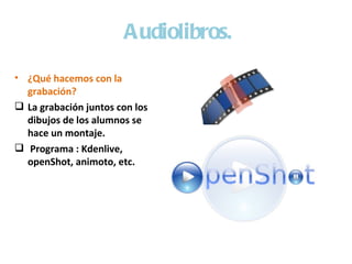 Audiolibros.
• ¿Qué hacemos con la
  grabación?
 La grabación juntos con los
  dibujos de los alumnos se
  hace un montaje.
 Programa : Kdenlive,
  openShot, animoto, etc.
 