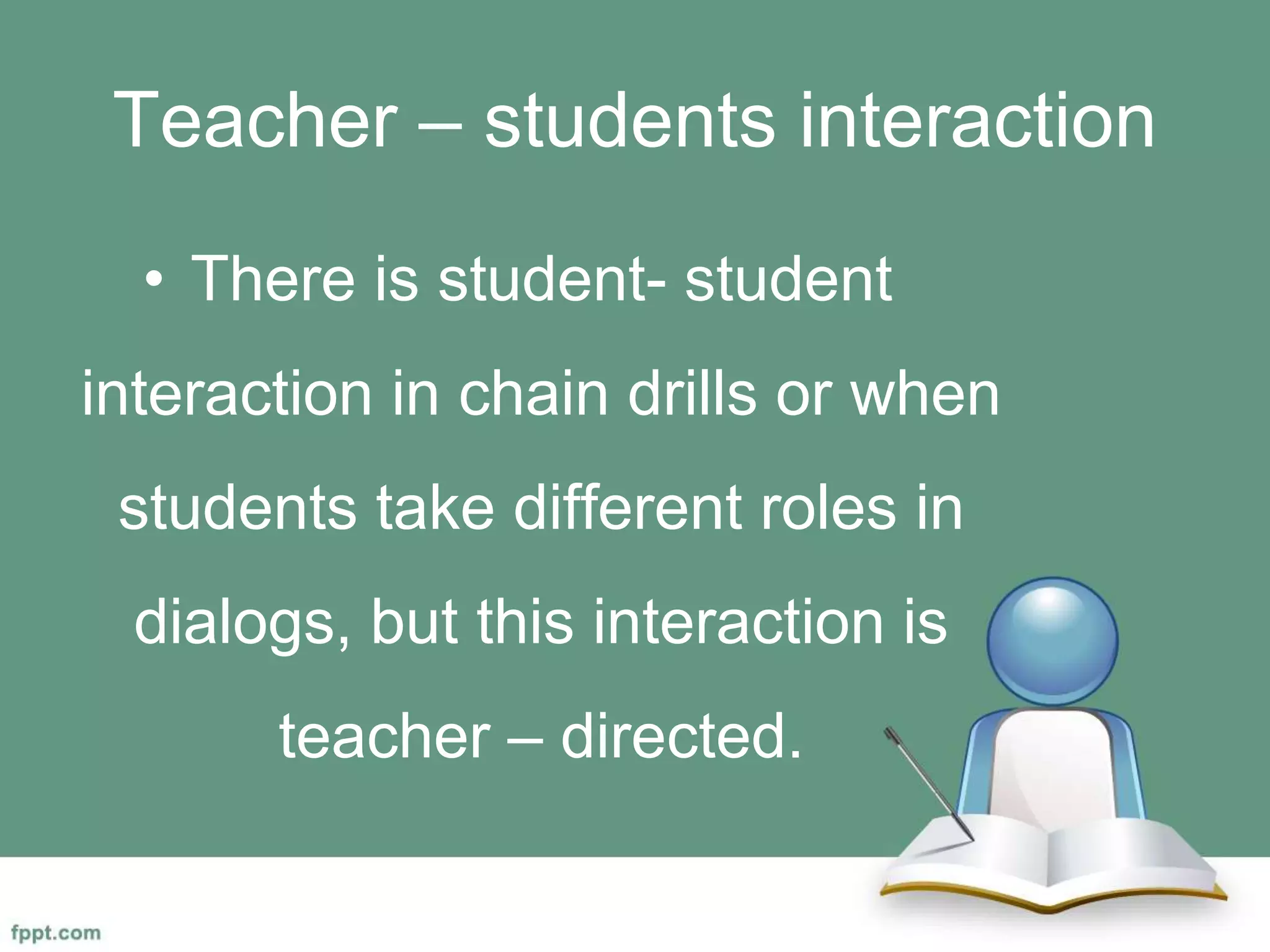 Teacher – students interaction
• There is student- student
interaction in chain drills or when
students take different roles in
dialogs, but this interaction is
teacher – directed.
 