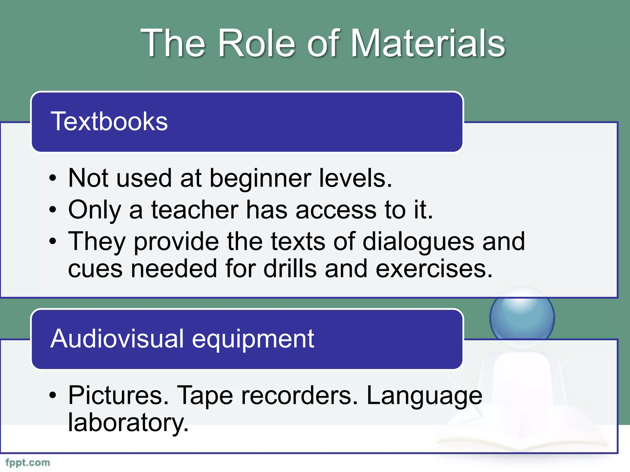 The Role of Materials
• Not used at beginner levels.
• Only a teacher has access to it.
• They provide the texts of dialogues and
cues needed for drills and exercises.
Textbooks
• Pictures. Tape recorders. Language
laboratory.
Audiovisual equipment
 