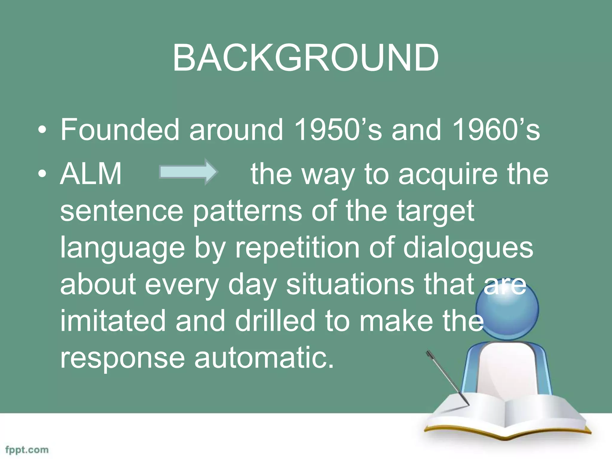 BACKGROUND
• Founded around 1950’s and 1960’s
• ALM the way to acquire the
sentence patterns of the target
language by repetition of dialogues
about every day situations that are
imitated and drilled to make the
response automatic.
 