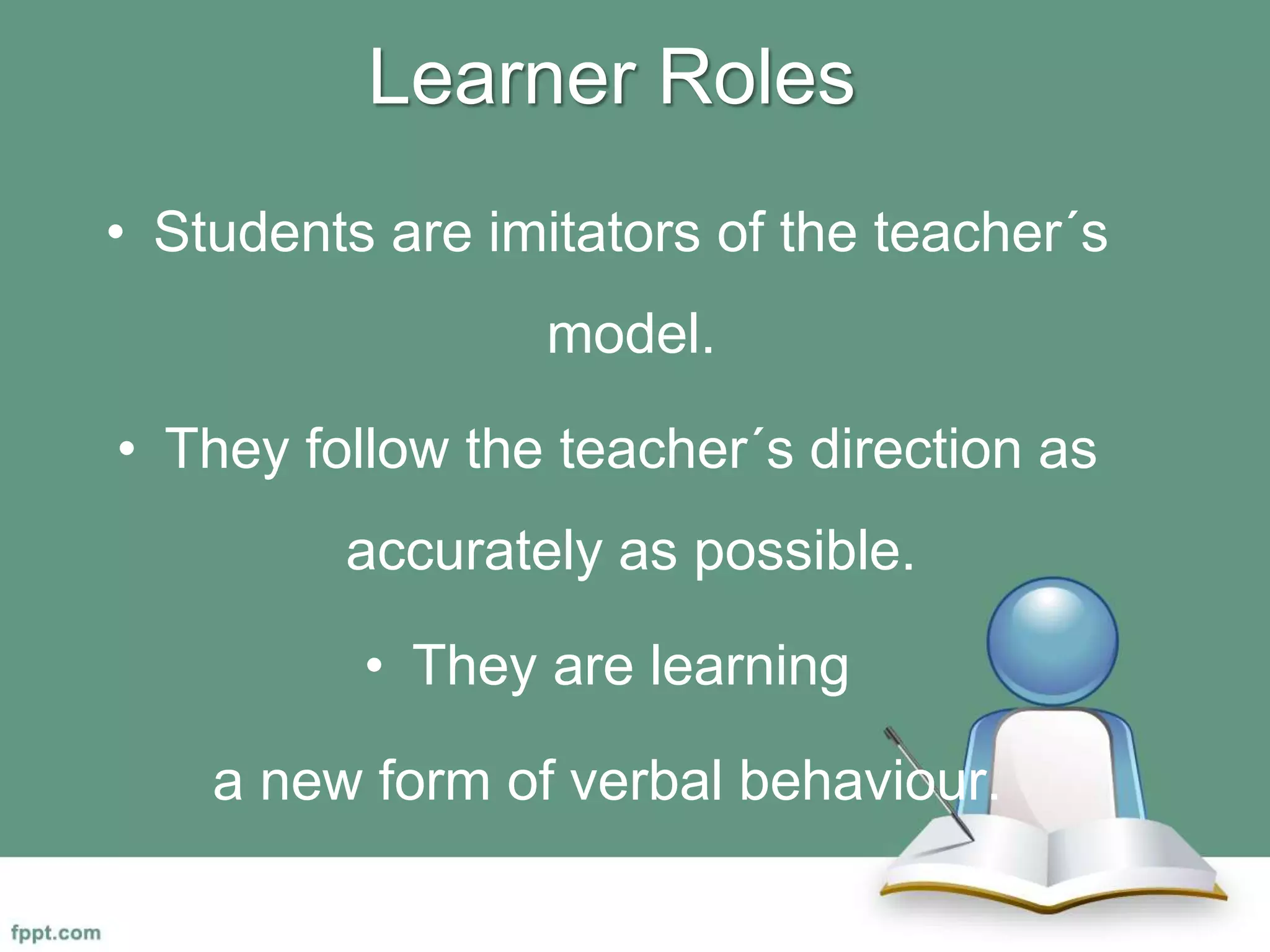Learner Roles
• Students are imitators of the teacher´s
model.
• They follow the teacher´s direction as
accurately as possible.
• They are learning
a new form of verbal behaviour.
 