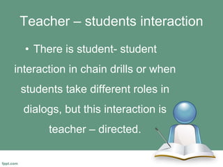 Teacher – students interaction
• There is student- student
interaction in chain drills or when
students take different roles in
dialogs, but this interaction is
teacher – directed.
 