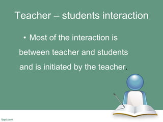 Teacher – students interaction
• Most of the interaction is
between teacher and students
and is initiated by the teacher.
 
