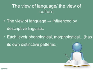 The view of language/ the view of
culture
• The view of language → influenced by
descriptive linguists.
• Each level( phonological, morphological…)has
its own distinctive patterns.
 