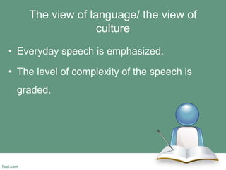The view of language/ the view of
culture
• Everyday speech is emphasized.
• The level of complexity of the speech is
graded.
 