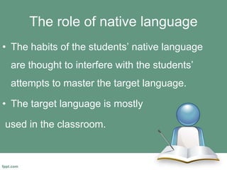 The role of native language
• The habits of the students’ native language
are thought to interfere with the students’
attempts to master the target language.
• The target language is mostly
used in the classroom.
 