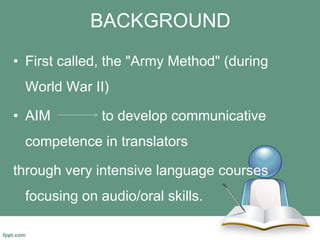 BACKGROUND
• First called, the "Army Method" (during
World War II)
• AIM to develop communicative
competence in translators
through very intensive language courses
focusing on audio/oral skills.
 