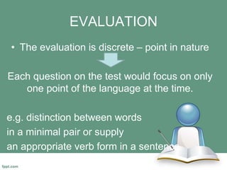 EVALUATION
• The evaluation is discrete – point in nature
Each question on the test would focus on only
one point of the language at the time.
e.g. distinction between words
in a minimal pair or supply
an appropriate verb form in a sentence.
 