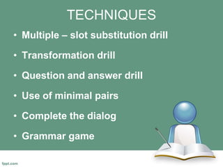 TECHNIQUES
• Multiple – slot substitution drill
• Transformation drill
• Question and answer drill
• Use of minimal pairs
• Complete the dialog
• Grammar game
 