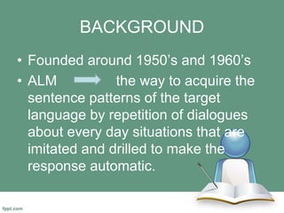 BACKGROUND
• Founded around 1950’s and 1960’s
• ALM the way to acquire the
sentence patterns of the target
language by repetition of dialogues
about every day situations that are
imitated and drilled to make the
response automatic.
 