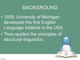 BACKGROUND
• 1939: University of Michigan
developed the first English
Language Institute in the USA
• They applied the principles of
structural linguistics.
 