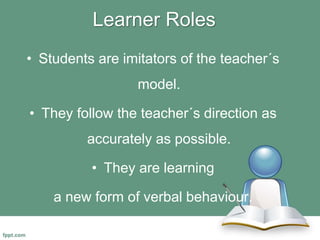 Learner Roles
• Students are imitators of the teacher´s
model.
• They follow the teacher´s direction as
accurately as possible.
• They are learning
a new form of verbal behaviour.
 