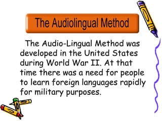 The Audio-Lingual Method was
developed in the United States
during World War II. At that
time there was a need for people
to learn foreign languages rapidly
for military purposes.
 