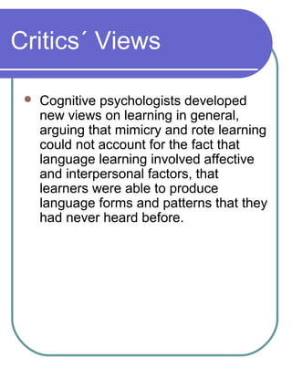 Critics´ Views
 Cognitive psychologists developed
new views on learning in general,
arguing that mimicry and rote learning
could not account for the fact that
language learning involved affective
and interpersonal factors, that
learners were able to produce
language forms and patterns that they
had never heard before.
 