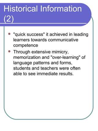 Historical Information
(2)
 "quick success" it achieved in leading
learners towards communicative
competence
 Through extensive mimicry,
memorization and "over-learning" of
language patterns and forms,
students and teachers were often
able to see immediate results.
 
