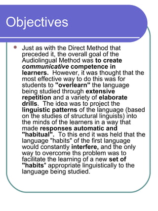 Objectives
 Just as with the Direct Method that
preceded it, the overall goal of the
Audiolingual Method was to create
communicative competence in
learners. However, it was thought that the
most effective way to do this was for
students to "overlearn" the language
being studied through extensive
repetition and a variety of elaborate
drills. The idea was to project the
linguistic patterns of the language (based
on the studies of structural linguists) into
the minds of the learners in a way that
made responses automatic and
"habitual". To this end it was held that the
language "habits" of the first language
would constantly interfere, and the only
way to overcome ths problem was to
facilitate the learning of a new set of
"habits" appropriate linguistically to the
language being studied.
 