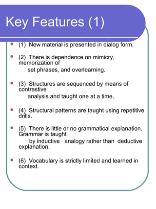 Key Features (1)
 (1) New material is presented in dialog form.
 (2) There is dependence on mimicry,
memorization of
set phrases, and overlearning.
 (3) Structures are sequenced by means of
contrastive
analysis and taught one at a time.
 (4) Structural patterns are taught using repetitive
drills.
 (5) There is little or no grammatical explanation.
Grammar is taught
by inductive analogy rather than deductive
explanation.
 (6) Vocabulary is strictly limited and learned in
context.
 
