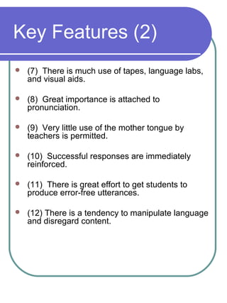 Key Features (2)
 (7) There is much use of tapes, language labs,
and visual aids.
 (8) Great importance is attached to
pronunciation.
 (9) Very little use of the mother tongue by
teachers is permitted.
 (10) Successful responses are immediately
reinforced.
 (11) There is great effort to get students to
produce error-free utterances.
 (12) There is a tendency to manipulate language
and disregard content.
 