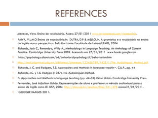 REFERENCES Menezes, Vera. Ensino de vocabulário. Access 27/01/2011  www.veramenezes.com/vocabulário .  PAIVA, V.L.M.O Ensino de vocabulário.In:  DUTRA, D.P & MELLO, H. A gramática e o vocabulário no ensino de inglês: novas perspectivas. Belo Horizonte: Faculdade de Letras/UFMG, 2004.  Richards, Jack C., Renandya, Willy A., Methodology in Language Teaching. An Anthology of Current Practice. Cambridge University Press.2002. Acessado em 27/01/2011  www.books.google.com    http://psychology.about.com/od/behavioralpsychology/f/behaviorism.htm http://mail.udgvirtual.udg.mx/biblioteca/bitstream/123456789/1435/1/The_Audiolingual_Method.pdf Richards, J. C. and Rodgers, T.S. Approaches and Methods in laneuaee teachin~. C.U.P., pp. 44 Richards, J.C. y T.S. Rodgers (1987). The Audiolingual Method. En Approaches and Methods in language teaching (pp. 44-63).  Reino Unido: Cambridge University Press. Fernandes, José Adjailson Uchôa. Representações de aluno e professor: o método audiovisual para o ensino de inglês como LE.  USP, 2004.  http://stoa.usp.br/zeuchoa/files/161/478  access31/01/2011.   GOOGLE IMAGES 2011. 