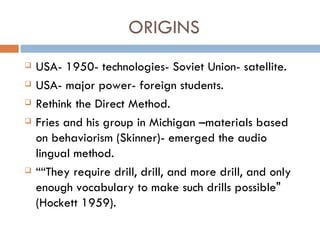 ORIGINS USA- 1950- technologies- Soviet Union- satellite. USA- major power- foreign students. Rethink the Direct Method. Fries and his group in Michigan –materials based on behaviorism (Skinner)- emerged the audio lingual method. “ “ They require drill, drill, and more drill, and only enough vocabulary to make such drills possible"  (Hockett 1959).  