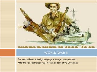 The need to learn a foreign language – foreign correspondents. After the war- technology rush- foreign students at US Universities. WORLD WAR II 