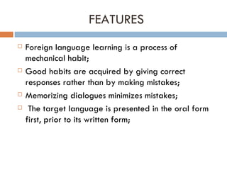 FEATURES Foreign language learning is a process of mechanical habit; Good habits are acquired by giving correct responses rather than by making mistakes; Memorizing dialogues minimizes mistakes; The target language is presented in the oral form first, prior to its written form; 