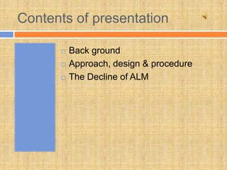 Contents of presentation

         Back ground
         Approach, design & procedure
         The Decline of ALM
 