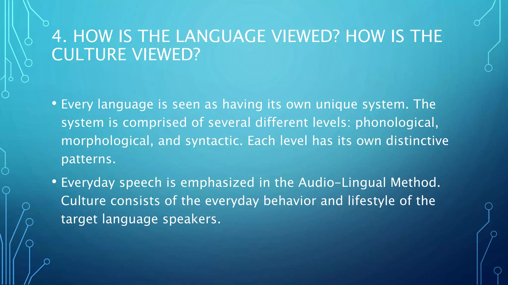 4. HOW IS THE LANGUAGE VIEWED? HOW IS THE
CULTURE VIEWED?
• Every language is seen as having its own unique system. The
system is comprised of several different levels: phonological,
morphological, and syntactic. Each level has its own distinctive
patterns.
• Everyday speech is emphasized in the Audio-Lingual Method.
Culture consists of the everyday behavior and lifestyle of the
target language speakers.
 