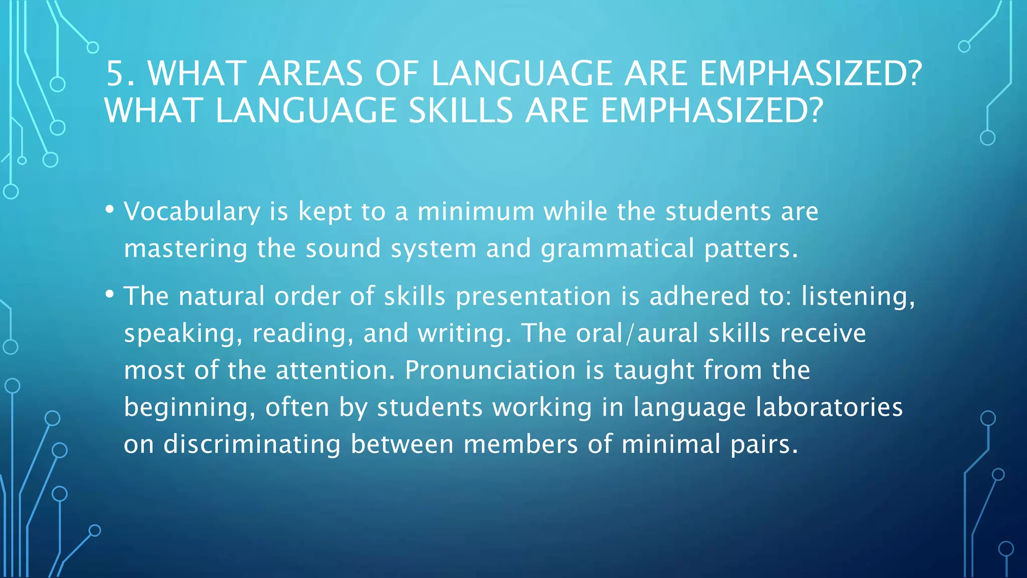 5. WHAT AREAS OF LANGUAGE ARE EMPHASIZED?
WHAT LANGUAGE SKILLS ARE EMPHASIZED?
• Vocabulary is kept to a minimum while the students are
mastering the sound system and grammatical patters.
• The natural order of skills presentation is adhered to: listening,
speaking, reading, and writing. The oral/aural skills receive
most of the attention. Pronunciation is taught from the
beginning, often by students working in language laboratories
on discriminating between members of minimal pairs.
 