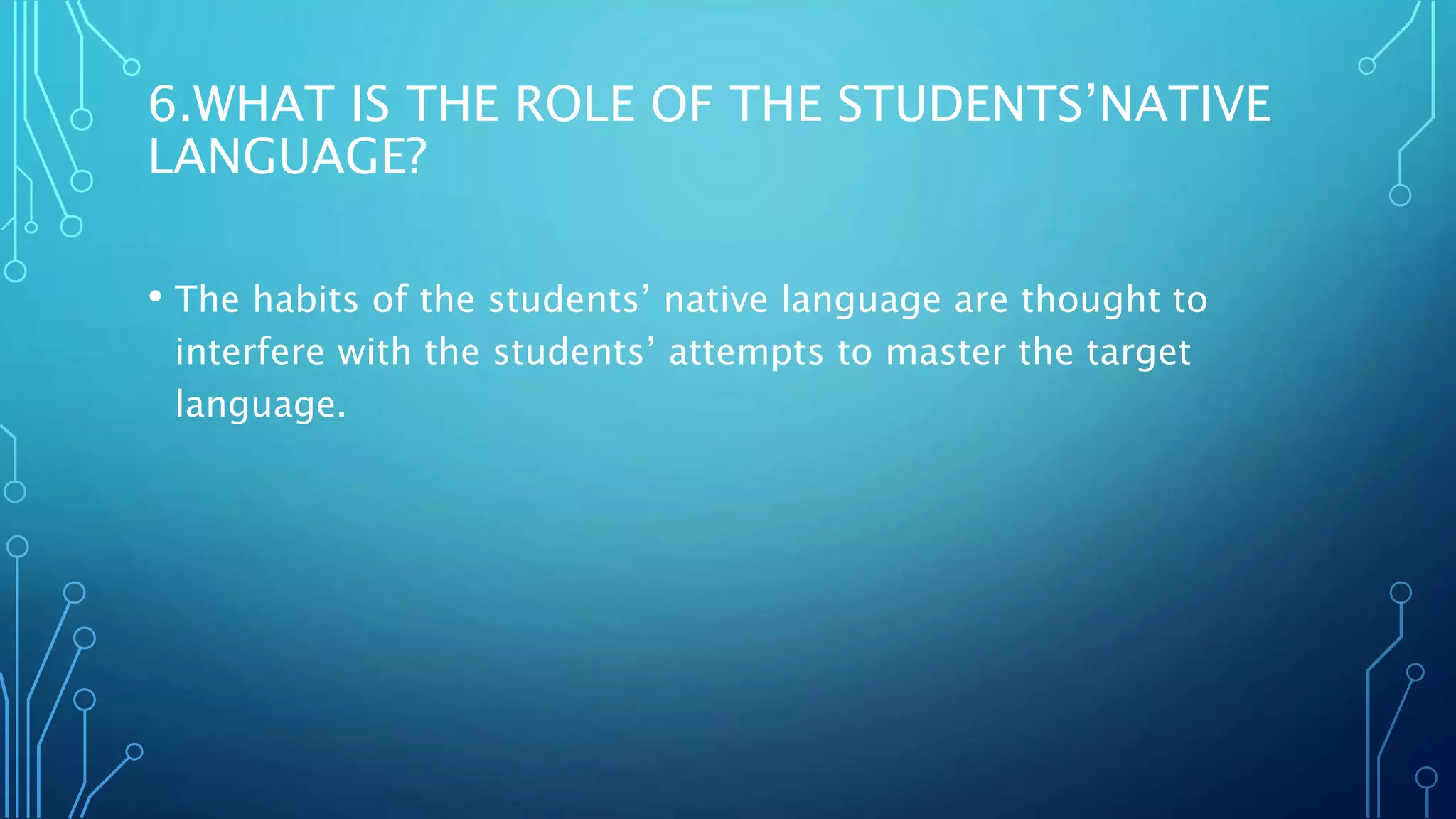 6.WHAT IS THE ROLE OF THE STUDENTS’NATIVE
LANGUAGE?
• The habits of the students’ native language are thought to
interfere with the students’ attempts to master the target
language.
 