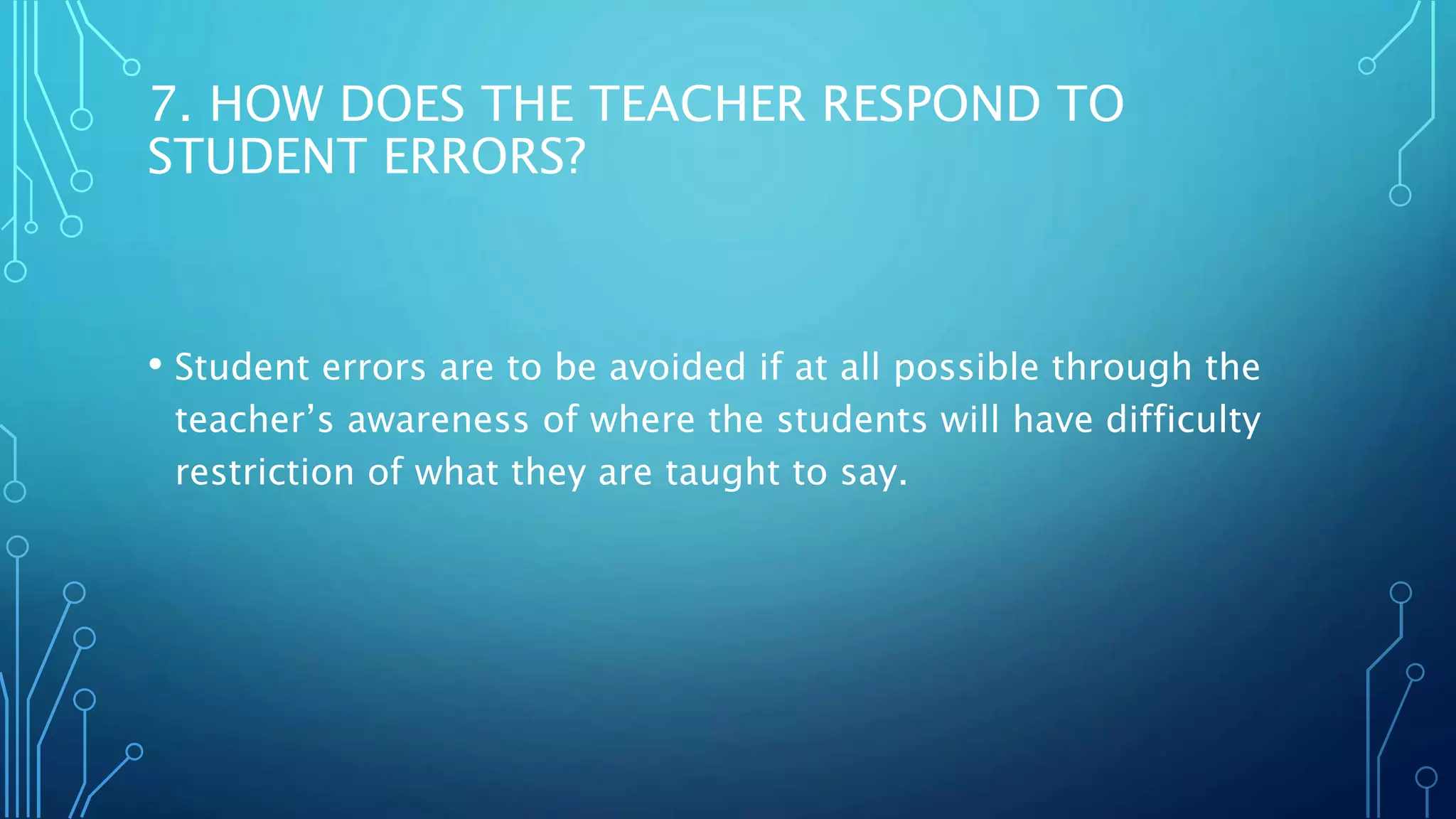 7. HOW DOES THE TEACHER RESPOND TO
STUDENT ERRORS?
• Student errors are to be avoided if at all possible through the
teacher’s awareness of where the students will have difficulty
restriction of what they are taught to say.
 