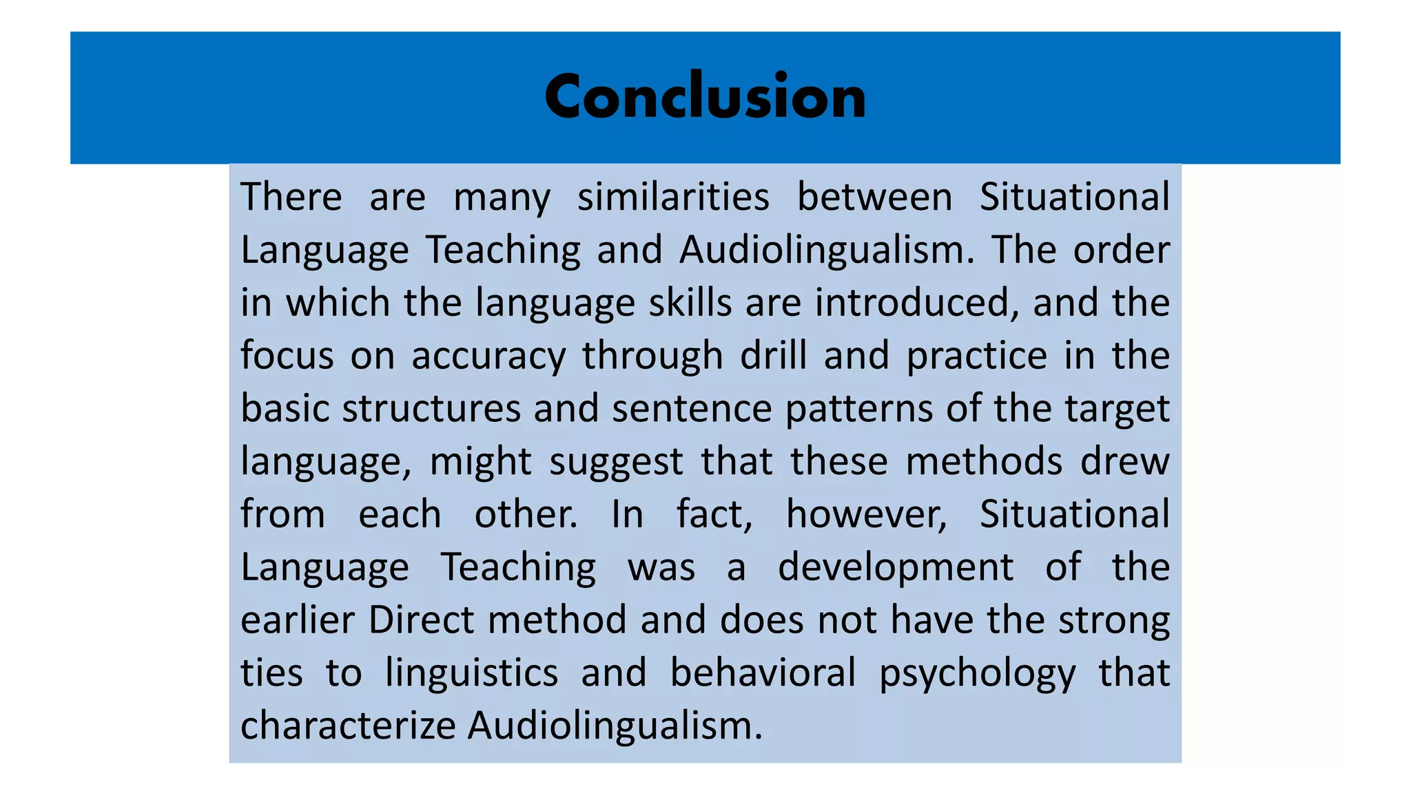 Conclusion
There are many similarities between Situational
Language Teaching and Audiolingualism. The order
in which the language skills are introduced, and the
focus on accuracy through drill and practice in the
basic structures and sentence patterns of the target
language, might suggest that these methods drew
from each other. In fact, however, Situational
Language Teaching was a development of the
earlier Direct method and does not have the strong
ties to linguistics and behavioral psychology that
characterize Audiolingualism.
 
