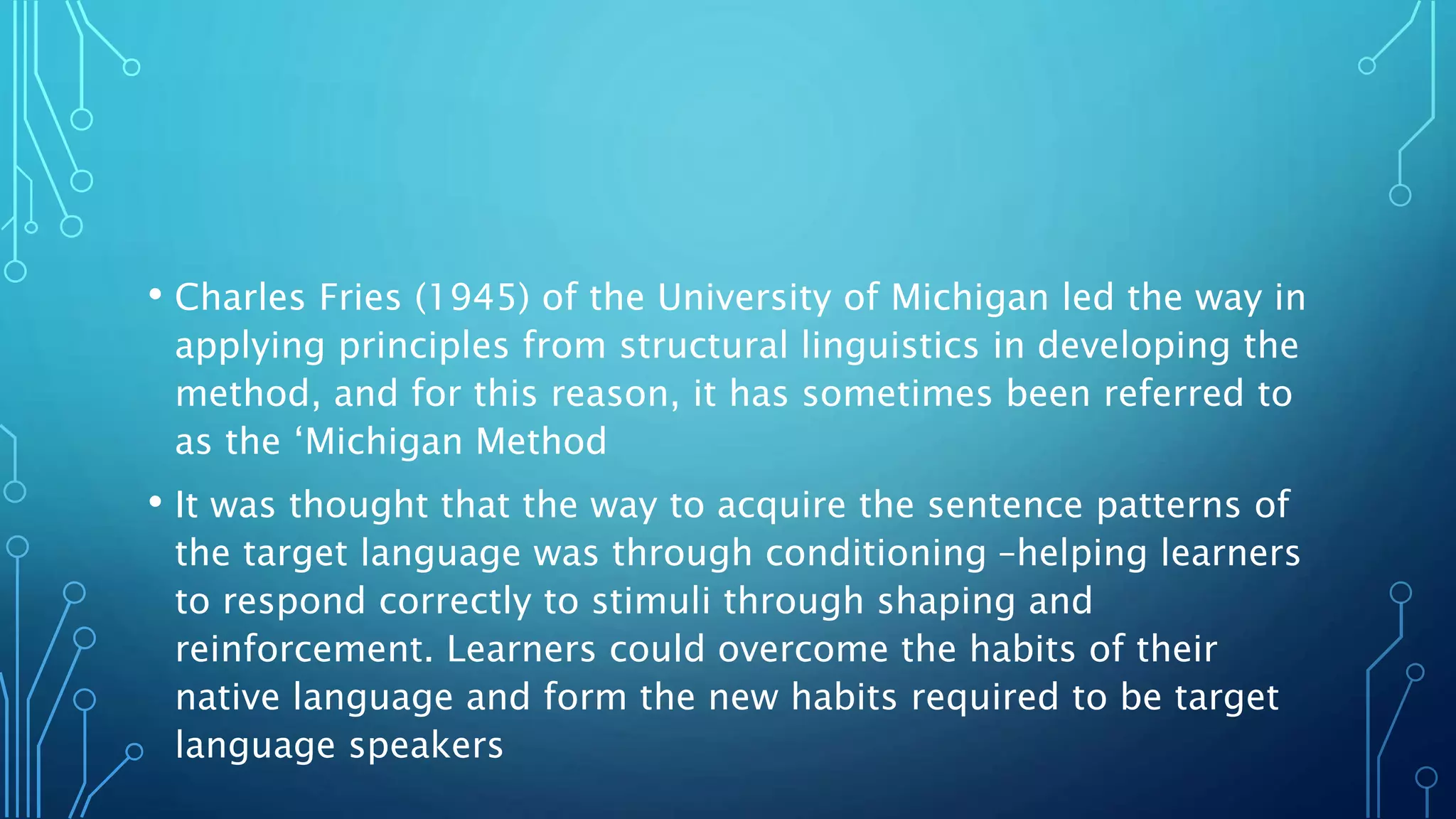 • Charles Fries (1945) of the University of Michigan led the way in
applying principles from structural linguistics in developing the
method, and for this reason, it has sometimes been referred to
as the ‘Michigan Method
• It was thought that the way to acquire the sentence patterns of
the target language was through conditioning –helping learners
to respond correctly to stimuli through shaping and
reinforcement. Learners could overcome the habits of their
native language and form the new habits required to be target
language speakers
 