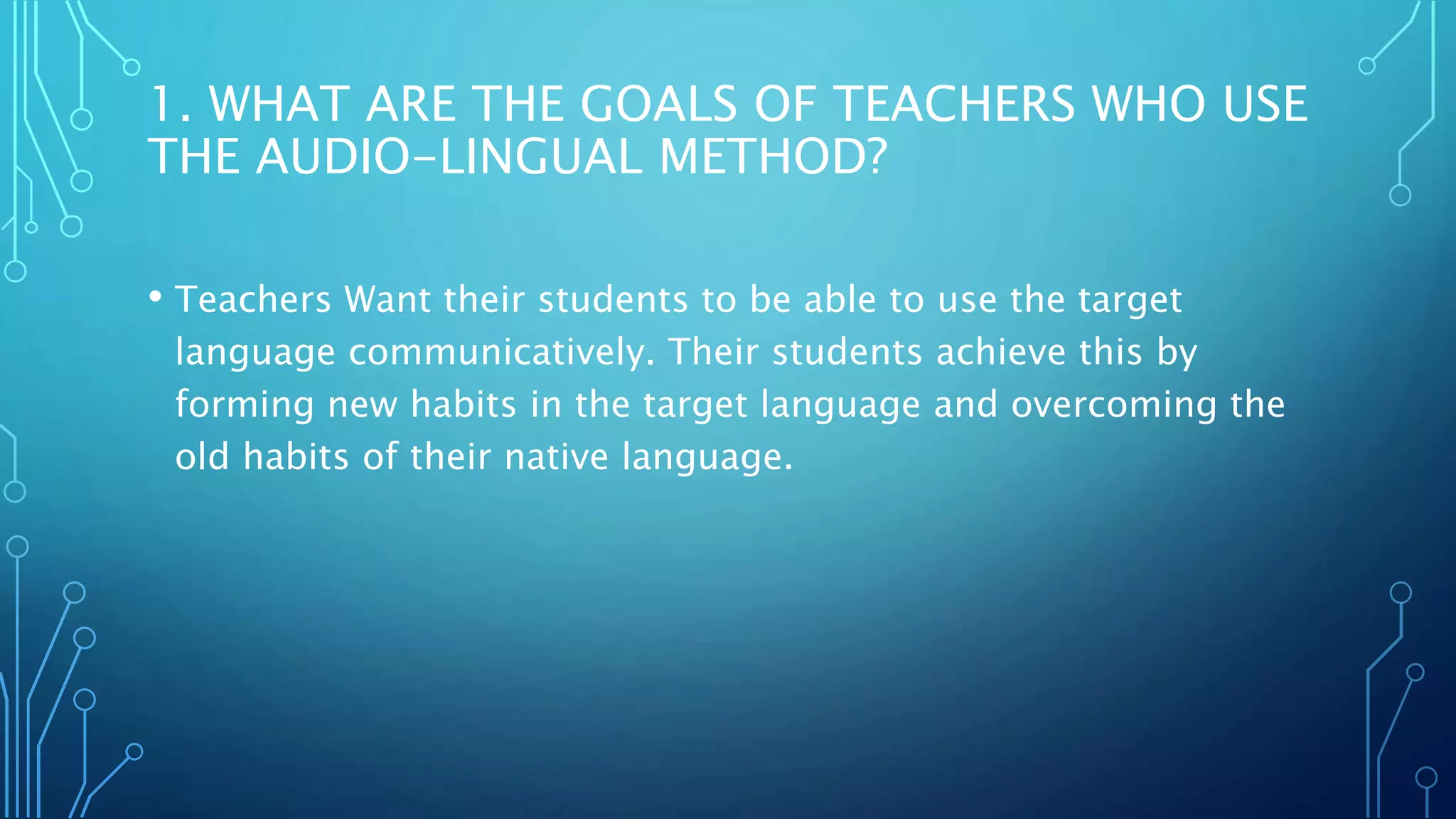 1. WHAT ARE THE GOALS OF TEACHERS WHO USE
THE AUDIO-LINGUAL METHOD?
• Teachers Want their students to be able to use the target
language communicatively. Their students achieve this by
forming new habits in the target language and overcoming the
old habits of their native language.
 