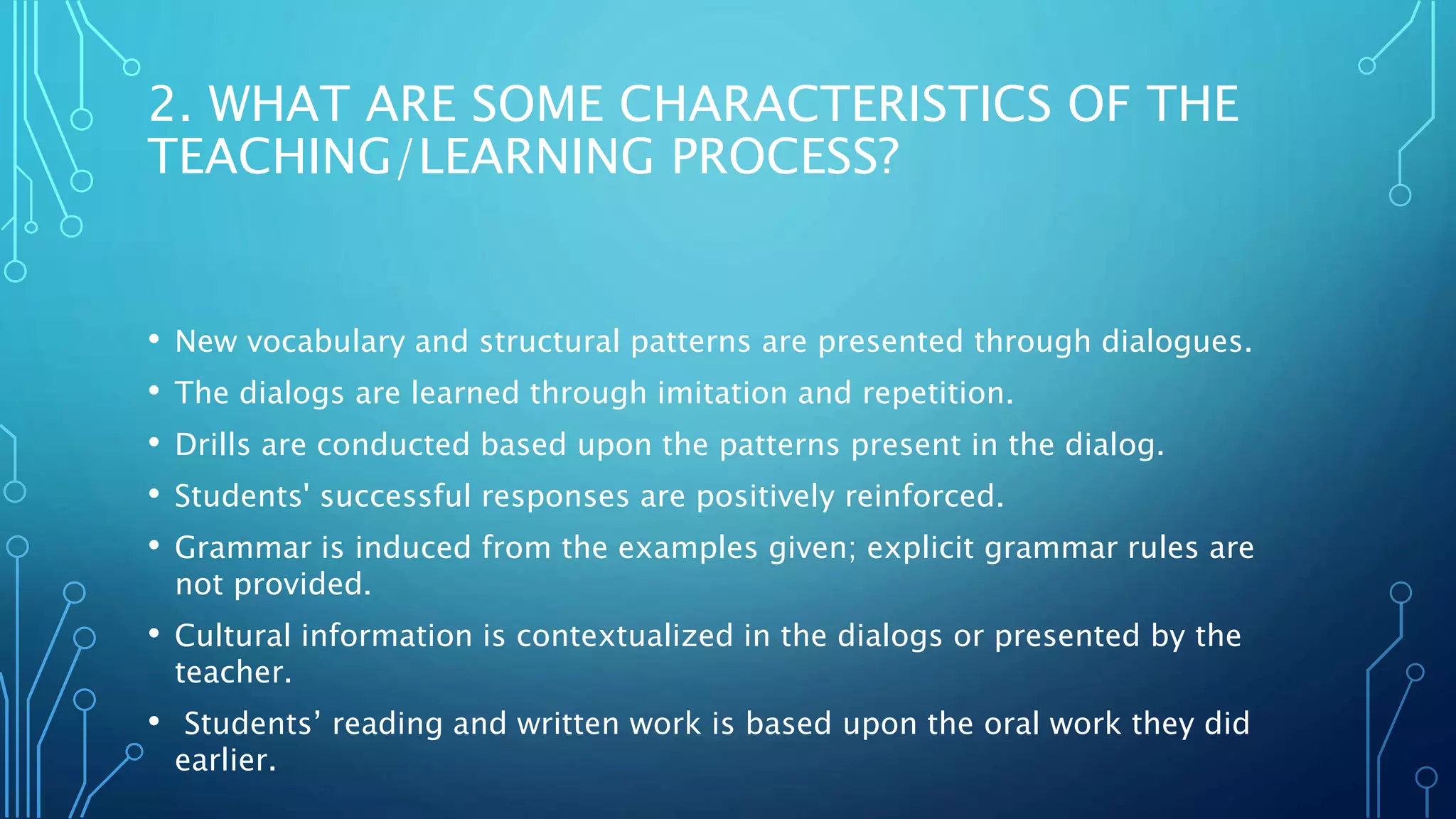 2. WHAT ARE SOME CHARACTERISTICS OF THE
TEACHING/LEARNING PROCESS?
• New vocabulary and structural patterns are presented through dialogues.
• The dialogs are learned through imitation and repetition.
• Drills are conducted based upon the patterns present in the dialog.
• Students' successful responses are positively reinforced.
• Grammar is induced from the examples given; explicit grammar rules are
not provided.
• Cultural information is contextualized in the dialogs or presented by the
teacher.
• Students’ reading and written work is based upon the oral work they did
earlier.
 
