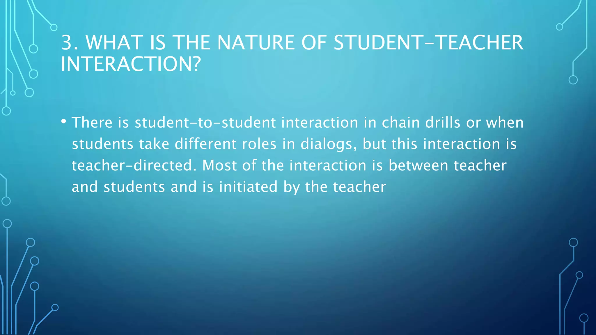 3. WHAT IS THE NATURE OF STUDENT-TEACHER
INTERACTION?
• There is student-to-student interaction in chain drills or when
students take different roles in dialogs, but this interaction is
teacher-directed. Most of the interaction is between teacher
and students and is initiated by the teacher
 