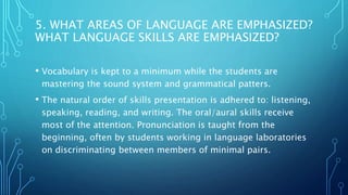5. WHAT AREAS OF LANGUAGE ARE EMPHASIZED?
WHAT LANGUAGE SKILLS ARE EMPHASIZED?
• Vocabulary is kept to a minimum while the students are
mastering the sound system and grammatical patters.
• The natural order of skills presentation is adhered to: listening,
speaking, reading, and writing. The oral/aural skills receive
most of the attention. Pronunciation is taught from the
beginning, often by students working in language laboratories
on discriminating between members of minimal pairs.
 