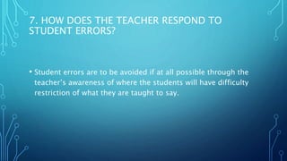 7. HOW DOES THE TEACHER RESPOND TO
STUDENT ERRORS?
• Student errors are to be avoided if at all possible through the
teacher’s awareness of where the students will have difficulty
restriction of what they are taught to say.
 