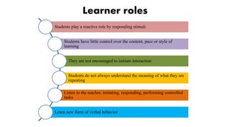Learner roles
Students play a reactive role by responding stimuli
Students have little control over the content, pace or style of
learning
They are not encouraged to initiate interaction
Students do not always understand the meaning of what they are
repeating
Listen to the teacher, imitating, responding, performing controlled
tasks
Learn new form of verbal behavior
 