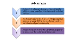 Advantages
+
• It aims at developing listening and speaking skills
which is a step away from the Grammar translation
method
+
• Teachers are easy to teach even if in big class group,
because by using drilling, the teacher can control
participation of each participants.
+
• The students can imitate the way of native speaker
in pronounce the sentences or the words.
 
