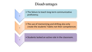 Disadvantages
-
• The failure to teach long-term communicative
proficiency.
-
• The use of memorizing and drilling also only
create the students’ habits not their competences
-
• Students lacked an active role in the classroom.
 