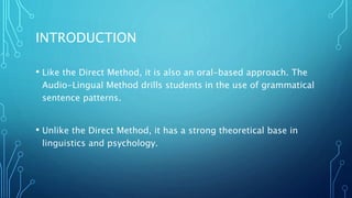 INTRODUCTION
• Like the Direct Method, it is also an oral-based approach. The
Audio-Lingual Method drills students in the use of grammatical
sentence patterns.
• Unlike the Direct Method, it has a strong theoretical base in
linguistics and psychology.
 