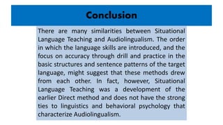 Conclusion
There are many similarities between Situational
Language Teaching and Audiolingualism. The order
in which the language skills are introduced, and the
focus on accuracy through drill and practice in the
basic structures and sentence patterns of the target
language, might suggest that these methods drew
from each other. In fact, however, Situational
Language Teaching was a development of the
earlier Direct method and does not have the strong
ties to linguistics and behavioral psychology that
characterize Audiolingualism.
 