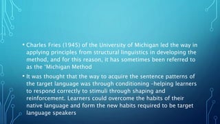• Charles Fries (1945) of the University of Michigan led the way in
applying principles from structural linguistics in developing the
method, and for this reason, it has sometimes been referred to
as the ‘Michigan Method
• It was thought that the way to acquire the sentence patterns of
the target language was through conditioning –helping learners
to respond correctly to stimuli through shaping and
reinforcement. Learners could overcome the habits of their
native language and form the new habits required to be target
language speakers
 