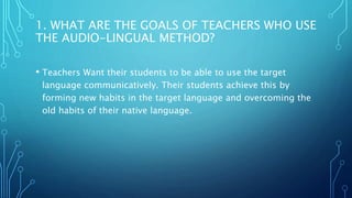 1. WHAT ARE THE GOALS OF TEACHERS WHO USE
THE AUDIO-LINGUAL METHOD?
• Teachers Want their students to be able to use the target
language communicatively. Their students achieve this by
forming new habits in the target language and overcoming the
old habits of their native language.
 