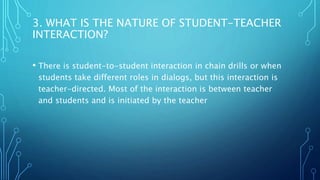 3. WHAT IS THE NATURE OF STUDENT-TEACHER
INTERACTION?
• There is student-to-student interaction in chain drills or when
students take different roles in dialogs, but this interaction is
teacher-directed. Most of the interaction is between teacher
and students and is initiated by the teacher
 