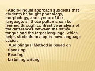Audio-lingual approach suggests that
students be taught phonology,
morphology, and syntax of the
language; all these patterns can be
learned through contrastive analysis of
the differences between the native
tongue and the target language, which
helps students to acquire new language
easier.
Audiolingual Method is based on
Speaking
Reading
Listening writing
 
